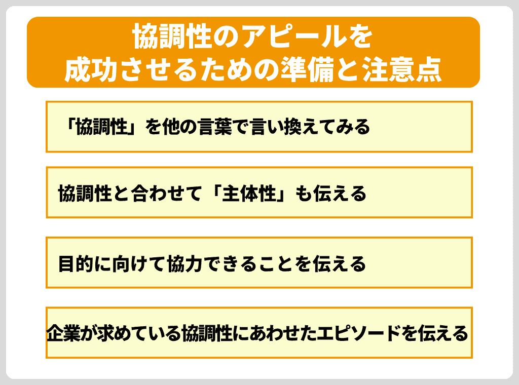 ここでは”協調性”をアピールする際の注意点を紹介していきます。 せっかくの長所もアピールの仕方によって面接官に与える印象は大きく異なってしまうため、正しいアピールの仕方を理解しておきましょう。 <協調性のアピールを成功させるための準備と注意点> 「協調性」を他の言葉で言い換えてみる 協調性と合わせて「主体性」も伝える 目的に向けて協力できることを伝える 企業が求めている協調性にあわせたエピソードを伝える